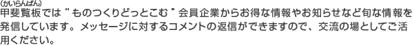 甲斐覧板では“ものつくりどっとこむ”会員企業からお得な情報やお知らせなど旬な情報を発信しています。メッセージに対するコメントの返信ができますので交流の場としてご活用ください。